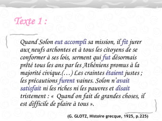Texte 1 : Quand Solon  eut accompli  sa mission, il  fit  jurer aux neufs archontes et à tous les citoyens de se conformer à ses lois, serment qui  fut  désormais prêté tous les ans par les Athéniens promus à la majorité civique.(…) Les craintes  étaient  justes ; les précautions  furent  vaines. Solon n’ avait   satisfait  ni les riches ni les pauvres et  disait  tristement : «  Quand on fait de grandes choses, il est difficile de plaire à tous ».  (G. GLOTZ, Histoire grecque, 1925, p.225) 