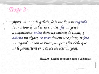 Texte 2  : Après un tour de galerie, le jeune homme  regarda  tour à tour le ciel et sa montre,  fit  un geste d’impatience,  entra  dans un bureau de tabac, y  alluma  un cigare,  se posa  devant une glace, et  jeta  un regard sur son costume, un peu plus riche que ne le permettent en France les lois du goût.  (BALZAC, Etudes philosophiques : Gambara) 