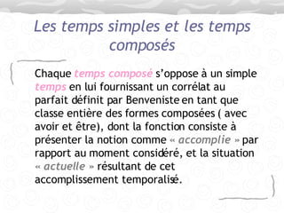 Les temps simples et les temps composés Chaque  temps composé  s’oppose à un simple  temps  en lui fournissant un corrélat au parfait définit par Benveniste en tant que classe entière des formes composées ( avec avoir et être), dont la fonction consiste à présenter la notion comme  « accomplie »  par rapport au moment considéré, et la situation  « actuelle »  résultant de cet accomplissement temporalisé. 