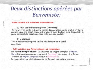 Deux distinctions opérées par Benveniste: -   Celle relative aux modalités d'énonciation : a)  récit  des événements passés (= histoire ) :   Se caractérise par le fait que le procès d'énonciation qui l'a produit n'y laisse aucune trace : le passé simple est privilégié mais il admet aussi l'imparfait, le passé composé, le passé antérieur et le plus-que-parfait. b) le  discours  :  Toutes les formes du passé sauf le passé simple et le passé antérieur. -   Celle relative aux formes simples et composées: Les  formes composées  sont susceptibles de 2 types d'emplois :  emploi libre  (les formes composées marquent l' accompli  par rapport à la forme simple) et  emploi conjoint  (valeur d' antériorité ) Les deux séries de distinction ne se confondent pas mais se croisent. 