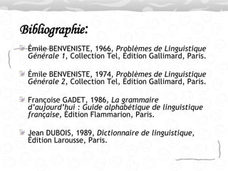 Bibliographie : Émile BENVENISTE, 1966,  Problèmes de Linguistique Générale 1 , Collection Tel, Édition Gallimard, Paris. Émile BENVENISTE, 1974,  Problèmes de Linguistique Générale 2 , Collection Tel, Édition Gallimard, Paris. Françoise GADET, 1986,  La grammaire d’aujourd’hui : Guide alphabétique de   linguistique française , Édition Flammarion, Paris. Jean DUBOIS, 1989,  Dictionnaire de linguistique , Édition Larousse, Paris.  