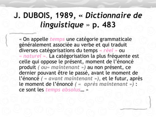 J. DUBOIS, 1989, «   Dictionnaire de linguistique  »  p. 483 «   On appelle  temps  une catégorie grammaticale généralement associée au verbe et qui traduit diverses catégorisations du temps  « réel »  ou  « naturel ».  La catégorisation la plus fréquente est celle qui oppose le présent, moment de l’énoncé produit  ( ou« maintenant »)  au non présent, ce dernier pouvant être le passé, avant le moment de l’énoncé  ( « avant maintenant »),  et le futur, après le moment de l’énoncé  ( «  après maintenant »)  : ce sont les  temps absolus … » 