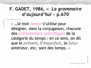 F. GADET, 1986, «   La grammaire d’aujourd’hui  »  p.670 « …le mot  temps   s’utilise pour désigner, dans la conjugaison, chacune des  articulations spécifiques  de la catégorie du temps : en ce sens, on dit que le  présent , l’ imparfait , le  futur  antérieur, etc. sont des temps. » 