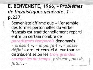 E. BENVENISTE, 1966, « Problèmes de linguistiques générale, 1  » p.237 Benveniste affirme que « l’ensemble des formes personnelles du verbe français est traditionnellement réparti entre un certain nombre de  paradigmes temporels  dénommés  « présent » ,  « imparfait » ,  « passé   défini »  etc. et ceux-ci à leur tour se distribuent selon les  trois grandes   catégories du temps ,  présent  ,  passé ,  futur .. »  