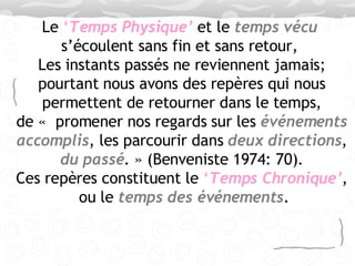 Le  ‘ Temps Physique’  et le  temps vécu   s’écoulent sans fin et sans retour,  Les instants passés ne reviennent jamais; pourtant nous avons des repères qui nous  permettent de retourner dans le temps, de «  promener nos regards sur les  événements accomplis , les parcourir dans  deux directions ,  du passé . » (Benveniste 1974: 70). Ces repères constituent le  ‘ Temps Chronique’ , ou le  temps des événements . 