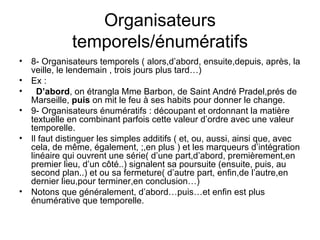 Organisateurs temporels/énumératifs 8- Organisateurs temporels ( alors,d’abord, ensuite,depuis, après, la veille, le lendemain , trois jours plus tard…) Ex : D’abord , on étrangla Mme Barbon, de Saint André Pradel,prés de Marseille,  puis  on mit le feu à ses habits pour donner le change. 9- Organisateurs énumératifs : découpant et ordonnant la matière textuelle en combinant parfois cette valeur d’ordre avec une valeur temporelle. Il faut distinguer les simples additifs ( et, ou, aussi, ainsi que, avec cela, de même, également, ;,en plus ) et les marqueurs d’intégration linéaire qui ouvrent une série( d’une part,d’abord, premièrement,en premier lieu, d’un côté..) signalent sa poursuite (ensuite, puis, au second plan..) et ou sa fermeture( d’autre part, enfin,de l’autre,en dernier lieu,pour terminer,en conclusion…) Notons que généralement, d’abord…puis…et enfin est plus énumérative que temporelle. 