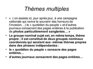 Thèmes multiples «  ( on assiste ici, jour après jour, à une campagne nationale qui ravive le souvenir des horreurs de l’invasion…) le « quotidien du peuple » et d’autres journaux consacrent des pages entières à la publication de  photos particulièrement sanglantes… » Le groupe nominal sujet est, en même temps, thème propre ; il est constitué de deux groupes nominaux coordonnés qui seraient eux- mêmes thèmes propres dans des phrases indépendantes : le « quotidien du peuple » consacre des pages entières… d’autres journaux consacrent des pages entières… 