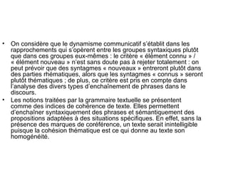On considère que le dynamisme communicatif s’établit dans les rapprochements qui s’opèrent entre les groupes syntaxiques plutôt que dans ces groupes eux-mêmes : le critère « élément connu » / « élément nouveau » n’est sans doute pas à rejeter totalement : on peut prévoir que des syntagmes « nouveaux » entreront plutôt dans des parties rhématiques, alors que les syntagmes « connus » seront plutôt thématiques ; de plus, ce critère est pris en compte dans  l’analyse des divers types d’enchaînement de phrases dans le discours. Les notions traitées par la grammaire textuelle se présentent comme des indices de cohérence de texte. Elles permettent d’enchaîner syntaxiquement des phrases et sémantiquement des propositions adaptées à des situations spécifiques. En effet, sans la présence des marques de coréférence, un texte serait inintelligible  puisque la cohésion thématique est ce qui donne au texte son homogénéité. 