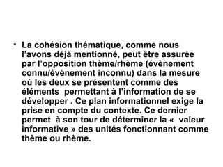 La cohésion thématique, comme nous l’avons déjà mentionné, peut être assurée par l’opposition thème/rhème (évènement connu/évènement inconnu) dans la mesure où les deux se présentent comme des éléments  permettant à l’information de se développer . Ce plan informationnel exige la prise en compte du contexte. Ce dernier permet  à son tour de déterminer la «  valeur informative » des unités fonctionnant comme thème ou rhème. 