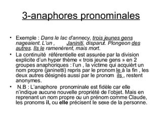 3-anaphores pronominales Exemple :  Dans le lac d’annecy,  trois jeunes gens  nageaient. L’un   ,  Janiniti , disparut. Plongeon  des autres .  Ils le  ramenèrent, mais mort . La continuité  référentielle est assurée par la division explicite d’un hyper thème « trois jeune gens » en 2 groupes anaphoriques : l’un , la victime qui acquièrt un nom propre (janinetti) repris par le pronom  le  à la fin , les deux autres désignés aussi par le pronom  ils  , restent anonymes. N.B : L’anaphore  pronominale est fidèle car elle n’indique aucune nouvelle propriété de l’objet. Mais en reprenant un nom propre ou un prénom comme Claude, les pronoms  il,  ou  elle  précisent le sexe de la personne. 