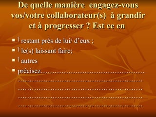 De quelle manière  engagez-vous vos/votre collaborateur(s)  à grandir et à progresser ? Est ce en  ٱ   restant prés de lui/ d’eux ;  ٱ   le(s) laissant faire; ٱ autres  précisez……………………………………………………………………………………………………………………………………………………………………………………………………………………………………… 