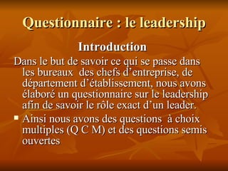 Questionnaire : le leadership Introduction  Dans le but de savoir ce qui se passe dans les bureaux  des chefs d’entreprise, de département d’établissement, nous avons  élaboré un questionnaire sur le leadership afin de savoir le rôle exact d’un leader. Ainsi nous avons des questions  à choix multiples (Q C M) et des questions semis ouvertes 
