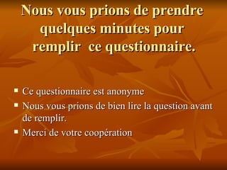 Nous vous prions de prendre  quelques minutes pour  remplir  ce questionnaire. Ce questionnaire est anonyme  Nous vous prions de bien lire la question avant de remplir. Merci de votre coopération  