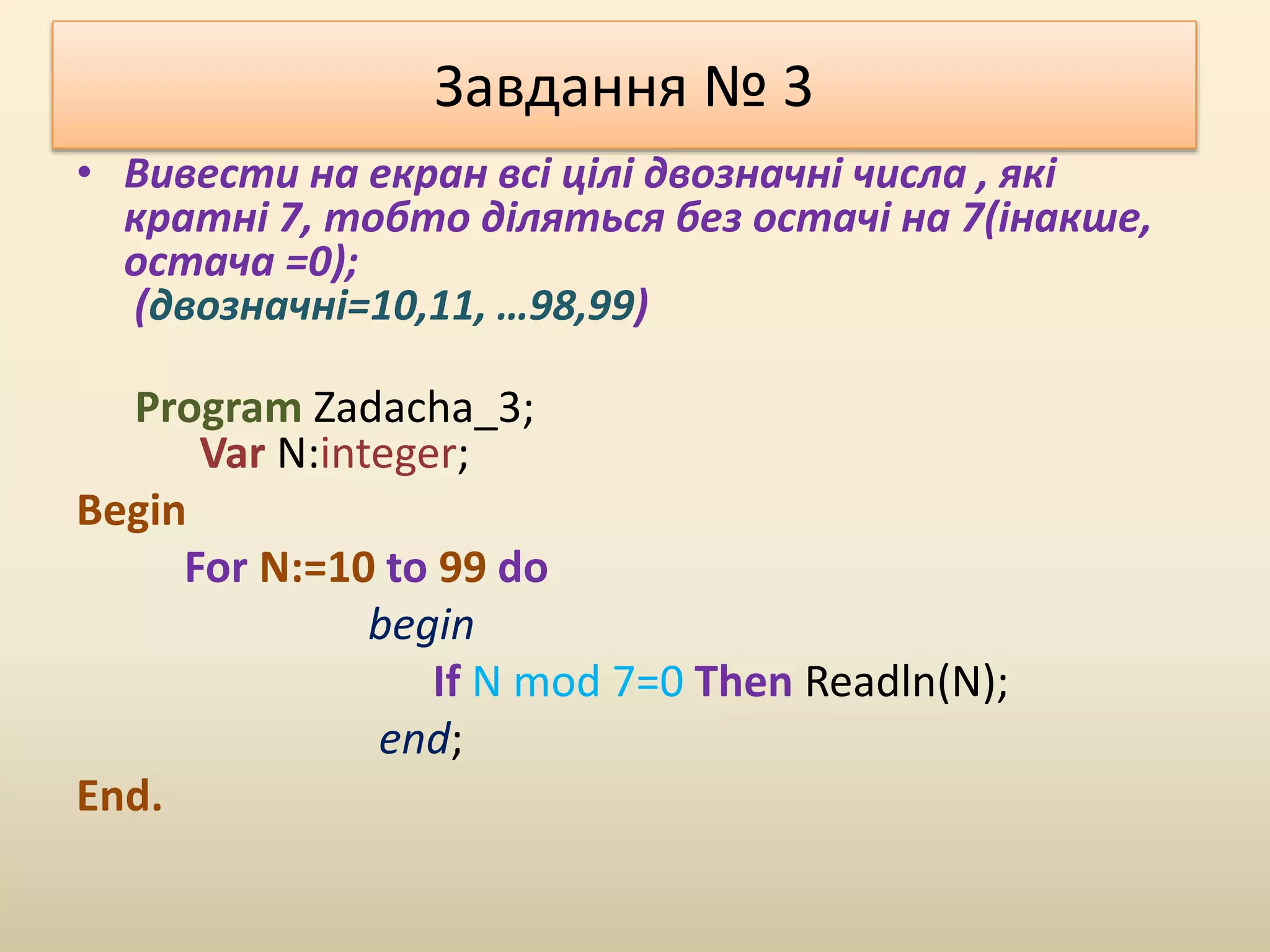 Завдання № 3
• Вивести на екран всі цілі двозначні числа , які
кратні 7, тобто діляться без остачі на 7(інакше,
остача =0);
(двозначні=10,11, …98,99)
Program Zadacha_3;
Var N:integer;
Begin
For N:=10 to 99 do
begin
If N mod 7=0 Then Readln(N);
end;
End.
 