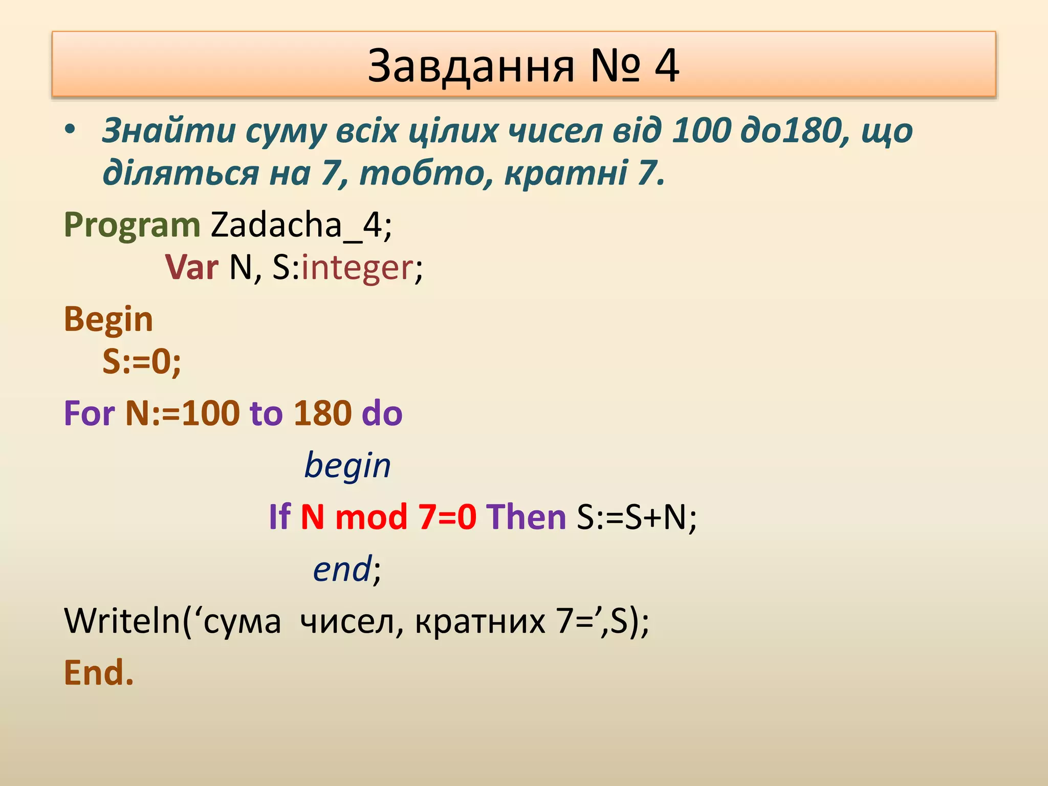 Завдання № 4
• Знайти суму всіх цілих чисел від 100 до180, що
діляться на 7, тобто, кратні 7.
Program Zadacha_4;
Var N, S:integer;
Begin
S:=0;
For N:=100 to 180 do
begin
If N mod 7=0 Then S:=S+N;
end;
Writeln(‘сума чисел, кратних 7=’,S);
End.
 