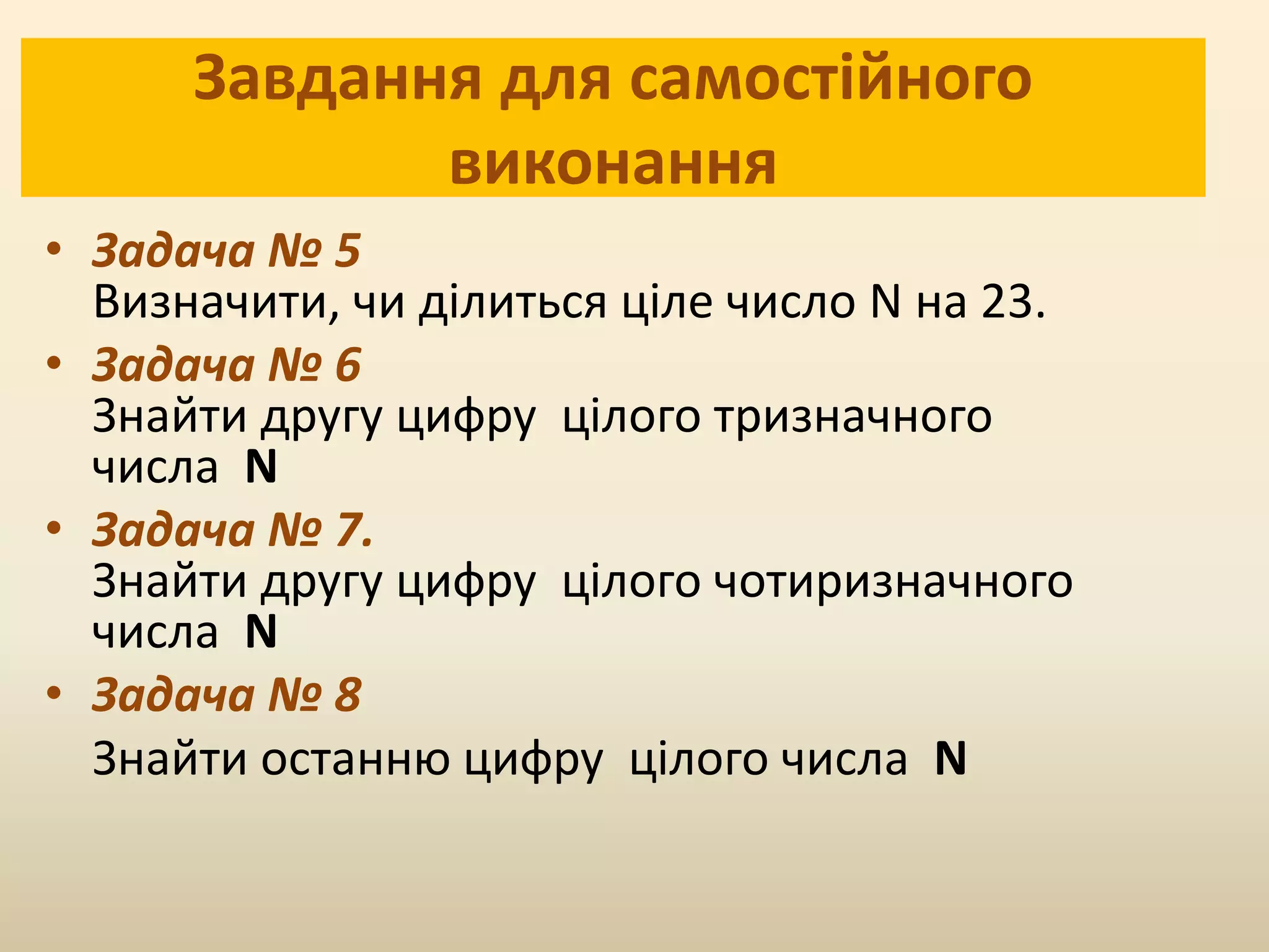 Завдання для самостійного
виконання
• Задача № 5
Визначити, чи ділиться ціле число N на 23.
• Задача № 6
Знайти другу цифру цілого тризначного
числа N
• Задача № 7.
Знайти другу цифру цілого чотиризначного
числа N
• Задача № 8
Знайти останню цифру цілого числа N
 