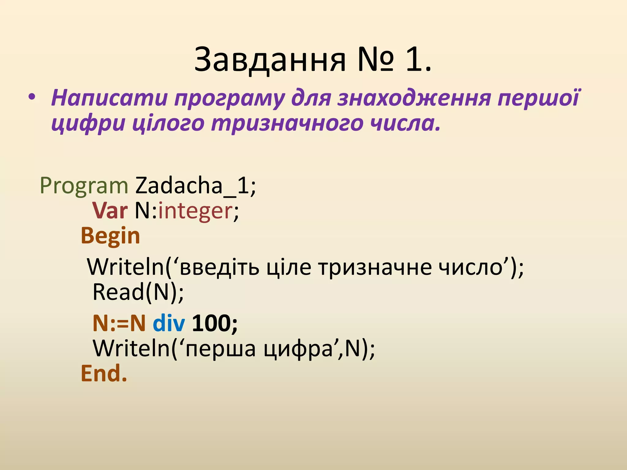 Завдання № 1.
• Написати програму для знаходження першої
цифри цілого тризначного числа.
Program Zadacha_1;
Var N:integer;
Begin
Writeln(‘введіть ціле тризначне число’);
Read(N);
N:=N div 100;
Writeln(‘перша цифра’,N);
End.
 