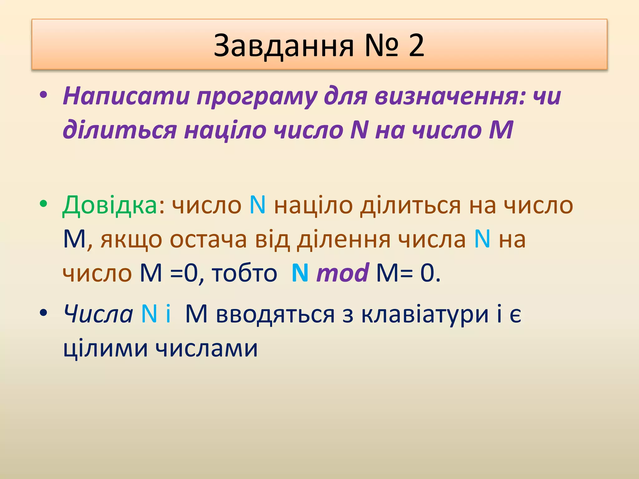 Завдання № 2
• Написати програму для визначення: чи
ділиться націло число N на число M
• Довідка: число N націло ділиться на число
M, якщо остача від ділення числа N на
число M =0, тобто N mod M= 0.
• Числа N і M вводяться з клавіатури і є
цілими числами
 