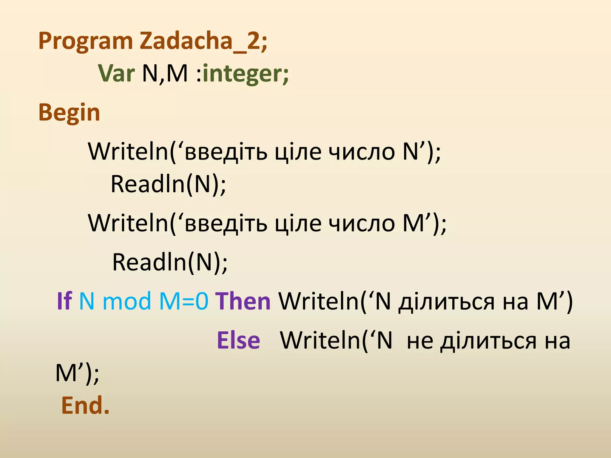Program Zadacha_2;
Var N,M :integer;
Begin
Writeln(‘введіть ціле число N’);
Readln(N);
Writeln(‘введіть ціле число M’);
Readln(N);
If N mod M=0 Then Writeln(‘N ділиться на М’)
Else Writeln(‘N не ділиться на
М’);
End.
 