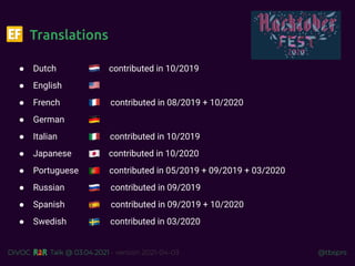 @tbsprs
DiVOC Talk @ 03.04.2021 - version 2021-04-03
Translations
● Dutch contributed in 10/2019
● English
● French contributed in 08/2019 + 10/2020
● German
● Italian contributed in 10/2019
● Japanese contributed in 10/2020
● Portuguese contributed in 05/2019 + 09/2019 + 03/2020
● Russian contributed in 09/2019
● Spanish contributed in 09/2019 + 10/2020
● Swedish contributed in 03/2020
 