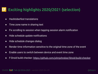 @tbsprs
DiVOC Talk @ 03.04.2021 - version 2021-04-03
Exciting highlights 2020/2021 (selection)
● Hacktoberfest translations
● Time zone name in sharing text
● Fix scrolling to session when tapping session alarm notiﬁcation
● Hide schedule update notiﬁcations
● Hide schedule changes dialog
● Render time information sensitive to the original time zone of the event
● Enable users to switch between device and event time zone
● F-Droid build checker: https://github.com/johnjohndoe/fdroid-build-checker
 