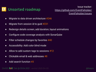 @tbsprs
DiVOC Talk @ 03.04.2021 - version 2021-04-03
Unsorted roadmap
● Migrate to data driven architecture #246
● Migrate from session id to guid #231
● Redesign details screen, add duration, layout animations
● Conﬁgure code coverage analysis with SonarQube
● Filter schedule changes by favorites #40
● Accessibility: Add color blind mode
● Allow to add custom tags to sessions #12
● Clickable email & web addresses #8
● Add search function #3
Issue tracker:
https://github.com/EventFahrplan/
EventFahrplan/issues
 