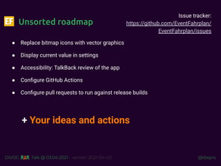 @tbsprs
DiVOC Talk @ 03.04.2021 - version 2021-04-03
Unsorted roadmap
● Replace bitmap icons with vector graphics
● Display current value in settings
● Accessibility: TalkBack review of the app
● Conﬁgure GitHub Actions
● Conﬁgure pull requests to run against release builds
+ Your ideas and actions
Issue tracker:
https://github.com/EventFahrplan/
EventFahrplan/issues
 