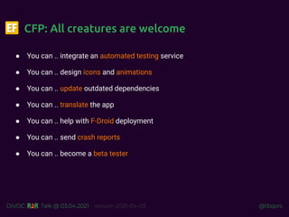 @tbsprs
DiVOC Talk @ 03.04.2021 - version 2021-04-03
CFP: All creatures are welcome
● You can .. integrate an automated testing service
● You can .. design icons and animations
● You can .. update outdated dependencies
● You can .. translate the app
● You can .. help with F-Droid deployment
● You can .. send crash reports
● You can .. become a beta tester
 