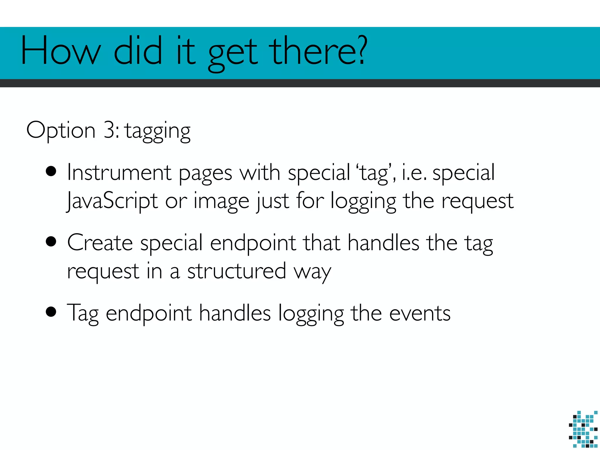 How did it get there? 
Option 3: tagging 
• Instrument pages with special ‘tag’, i.e. special 
JavaScript or image just for logging the request 
• Create special endpoint that handles the tag 
request in a structured way 
• Tag endpoint handles logging the events 
 