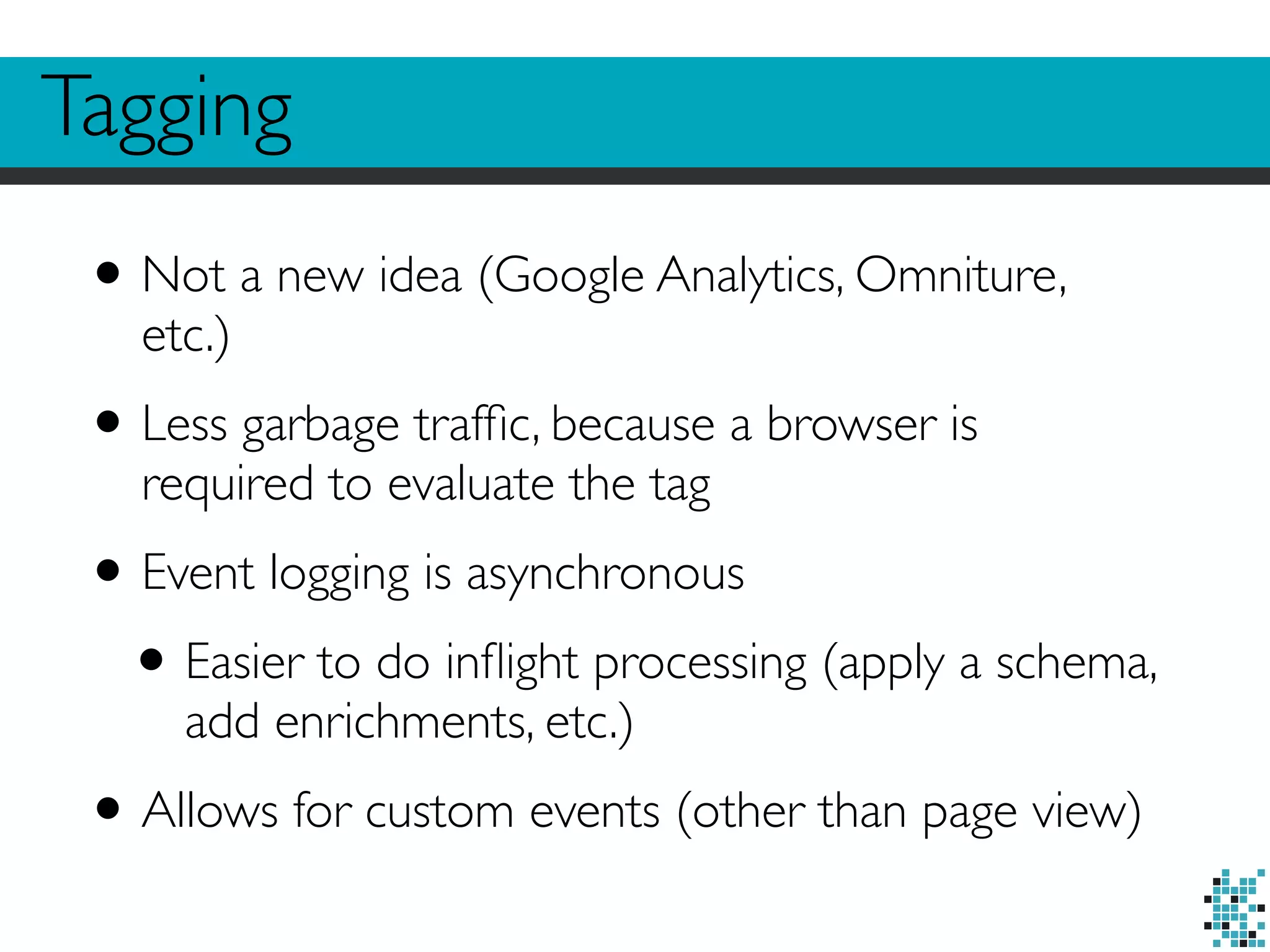 Tagging 
• Not a new idea (Google Analytics, Omniture, 
etc.) 
• Less garbage traffic, because a browser is 
required to evaluate the tag 
• Event logging is asynchronous 
• Easier to do inflight processing (apply a schema, 
add enrichments, etc.) 
• Allows for custom events (other than page view) 
 