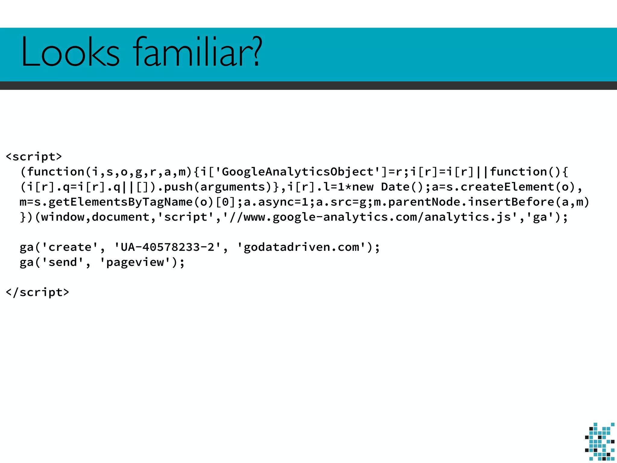Looks familiar? 
<script> 
(function(i,s,o,g,r,a,m){i['GoogleAnalyticsObject']=r;i[r]=i[r]||function(){ 
(i[r].q=i[r].q||[]).push(arguments)},i[r].l=1*new Date();a=s.createElement(o), 
m=s.getElementsByTagName(o)[0];a.async=1;a.src=g;m.parentNode.insertBefore(a,m) 
})(window,document,'script','//www.google-analytics.com/analytics.js','ga'); 
! 
ga('create', 'UA-40578233-2', 'godatadriven.com'); 
ga('send', 'pageview'); 
! 
</script> 
 