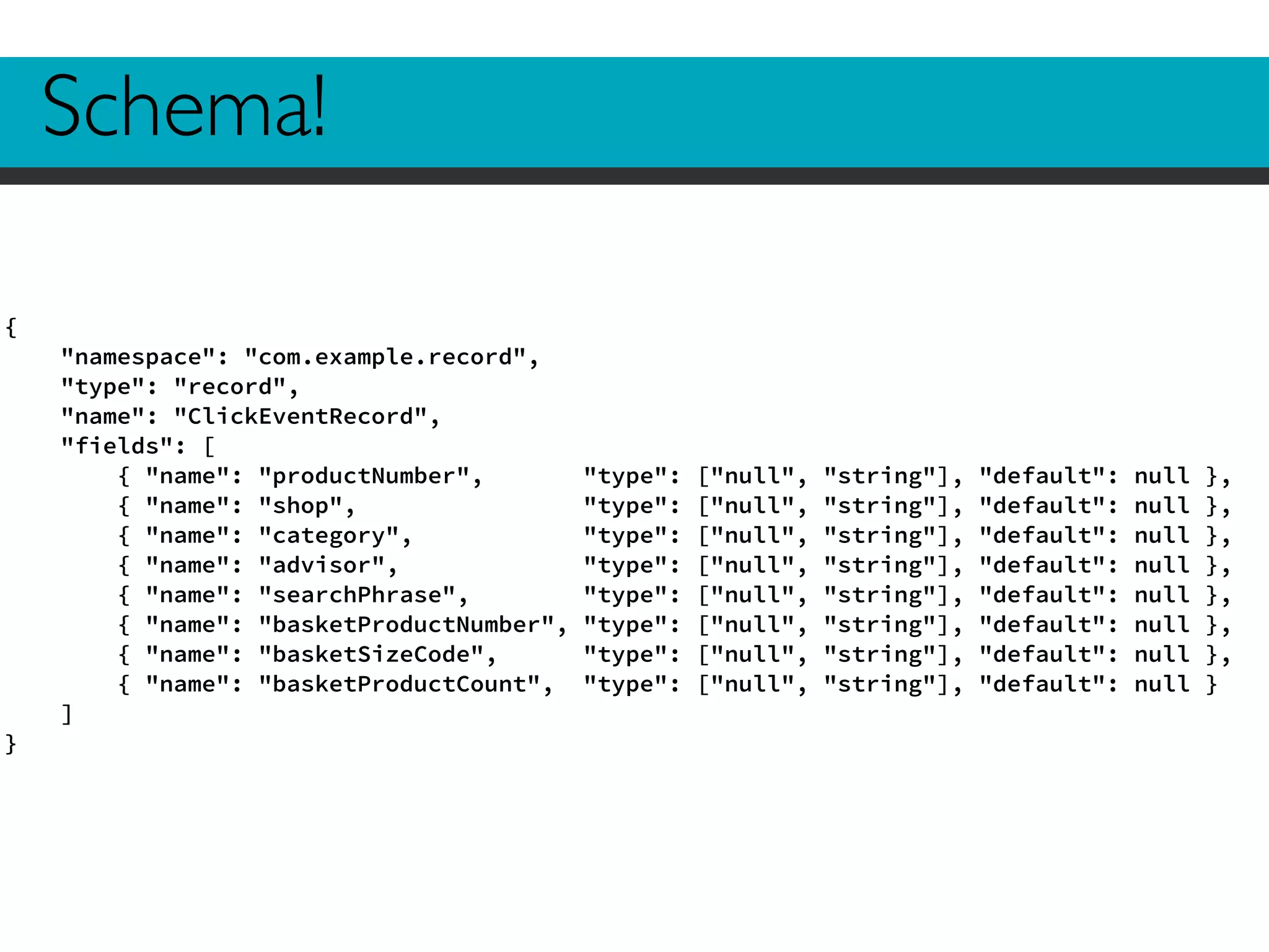 Schema! 
{ 
"namespace": "com.example.record", 
"type": "record", 
"name": "ClickEventRecord", 
"fields": [ 
{ "name": "productNumber", "type": ["null", "string"], "default": null }, 
{ "name": "shop", "type": ["null", "string"], "default": null }, 
{ "name": "category", "type": ["null", "string"], "default": null }, 
{ "name": "advisor", "type": ["null", "string"], "default": null }, 
{ "name": "searchPhrase", "type": ["null", "string"], "default": null }, 
{ "name": "basketProductNumber", "type": ["null", "string"], "default": null }, 
{ "name": "basketSizeCode", "type": ["null", "string"], "default": null }, 
{ "name": "basketProductCount", "type": ["null", "string"], "default": null } 
] 
} 
 