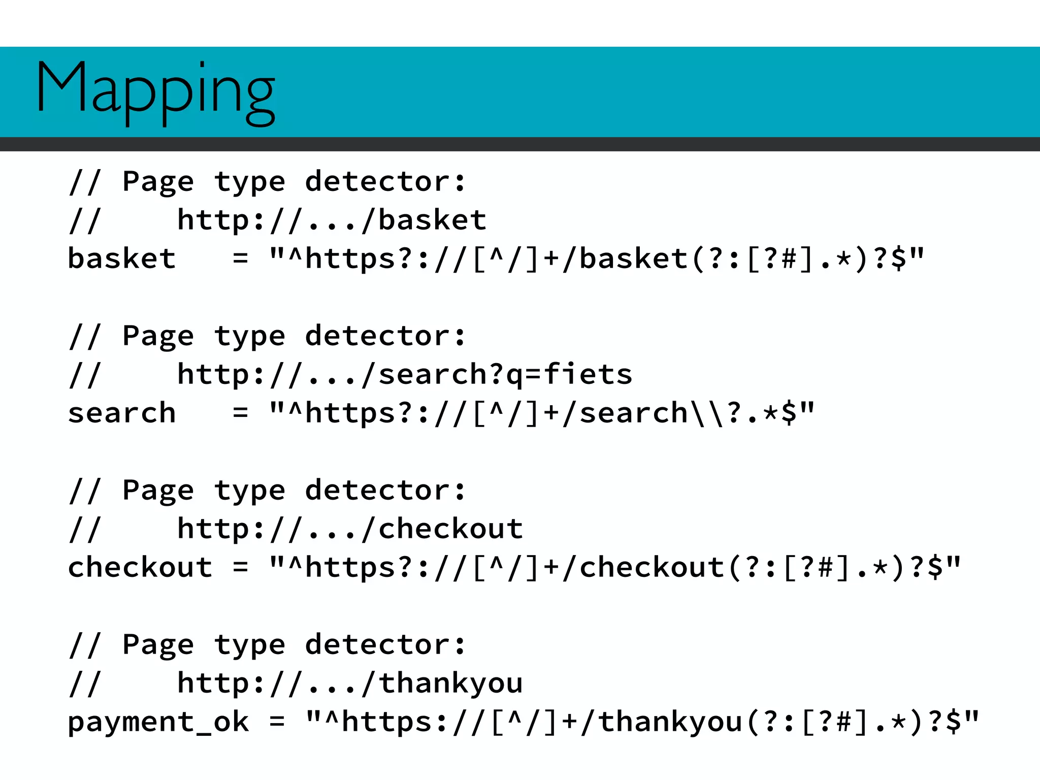 Mapping 
// Page type detector: 
// http://.../basket 
basket = "^https?://[^/]+/basket(?:[?#].*)?$" 
! 
// Page type detector: 
// http://.../search?q=fiets 
search = "^https?://[^/]+/search?.*$" 
! 
// Page type detector: 
// http://.../checkout 
checkout = "^https?://[^/]+/checkout(?:[?#].*)?$" 
! 
// Page type detector: 
// http://.../thankyou 
payment_ok = "^https://[^/]+/thankyou(?:[?#].*)?$" 
 
