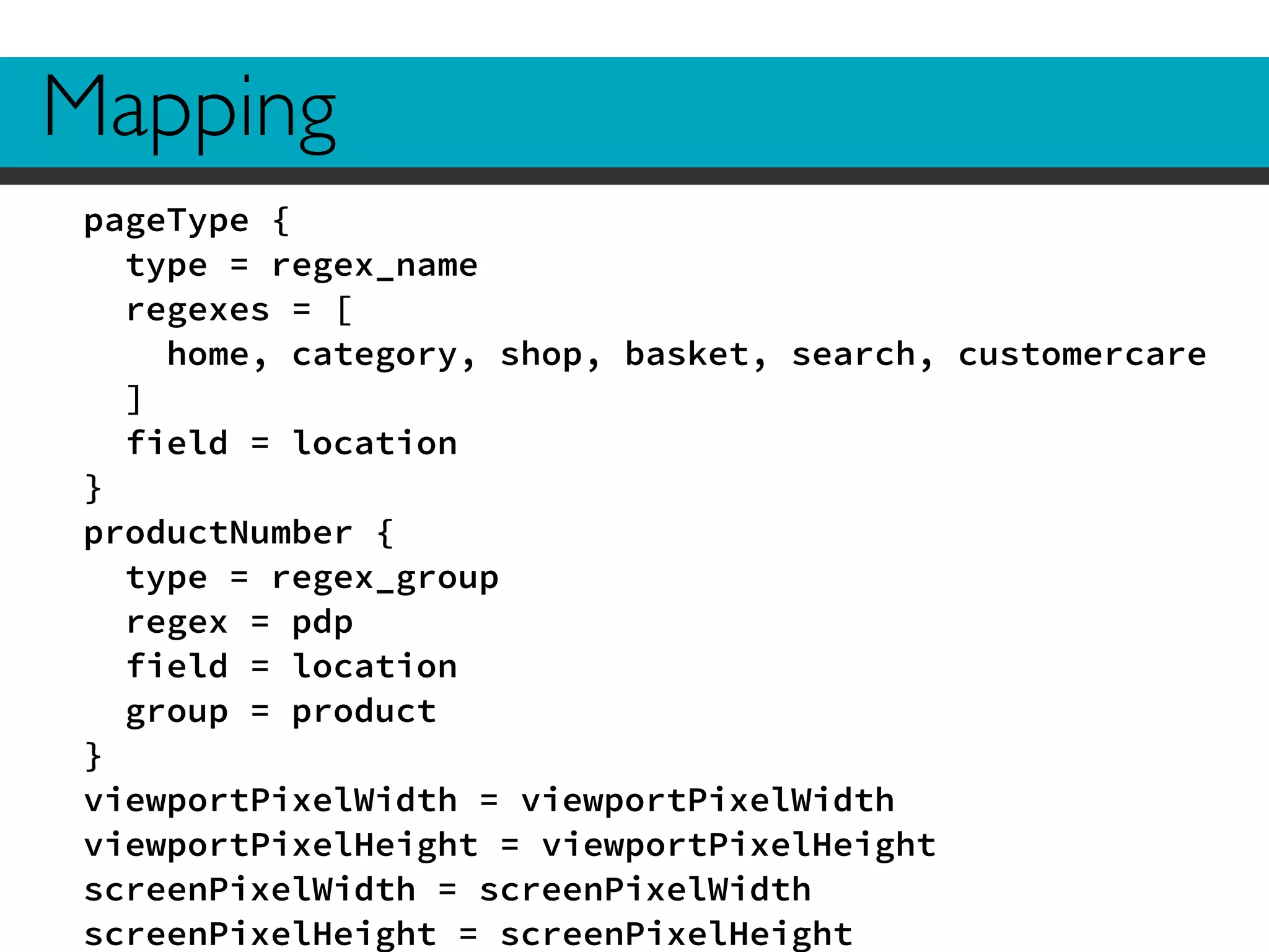 Mapping 
pageType { 
type = regex_name 
regexes = [ 
home, category, shop, basket, search, customercare 
] 
field = location 
} 
productNumber { 
type = regex_group 
regex = pdp 
field = location 
group = product 
} 
viewportPixelWidth = viewportPixelWidth 
viewportPixelHeight = viewportPixelHeight 
screenPixelWidth = screenPixelWidth 
screenPixelHeight = screenPixelHeight 
 
