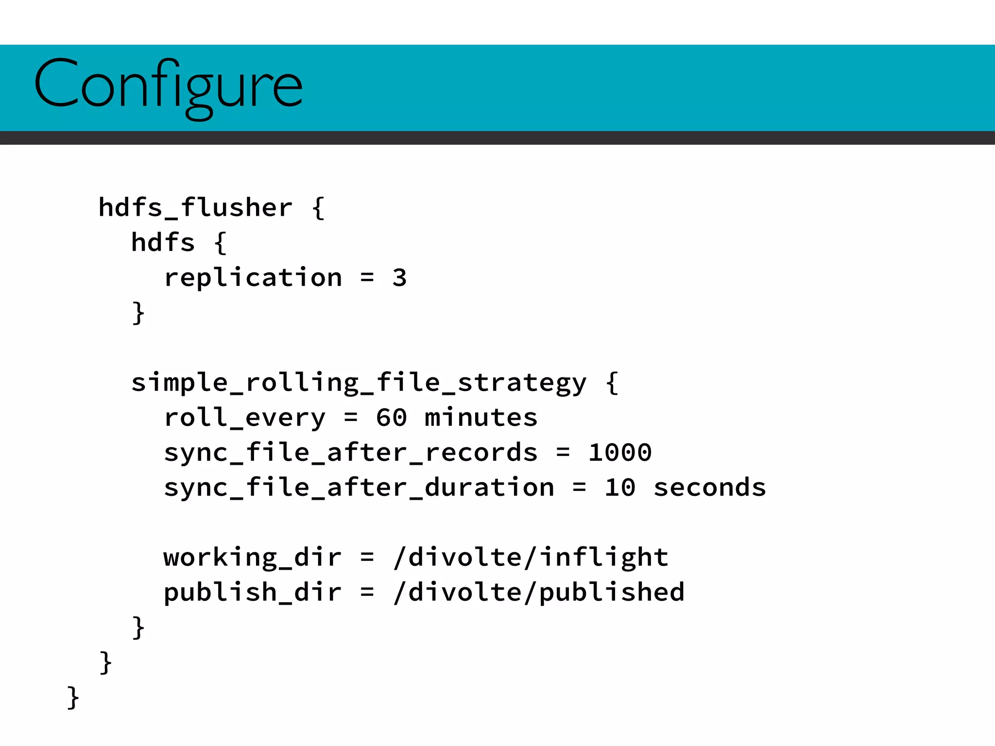 Configure 
hdfs_flusher { 
hdfs { 
replication = 3 
} 
! 
simple_rolling_file_strategy { 
roll_every = 60 minutes 
sync_file_after_records = 1000 
sync_file_after_duration = 10 seconds 
! 
working_dir = /divolte/inflight 
publish_dir = /divolte/published 
} 
} 
} 
 