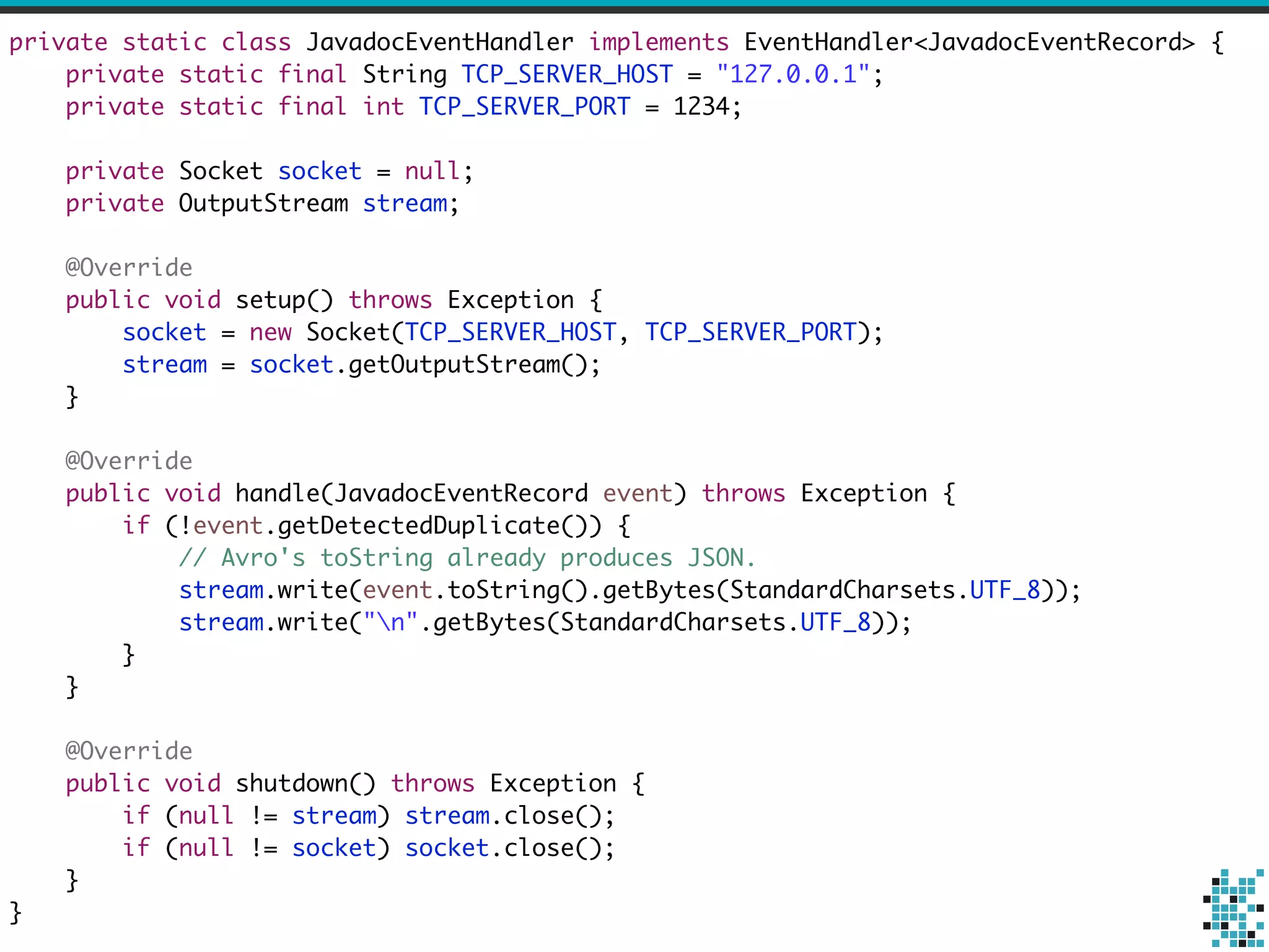 private static class JavadocEventHandler implements EventHandler<JavadocEventRecord> { 
private static final String TCP_SERVER_HOST = "127.0.0.1"; 
private static final int TCP_SERVER_PORT = 1234; 
! 
private Socket socket = null; 
private OutputStream stream; 
! 
@Override 
public void setup() throws Exception { 
socket = new Socket(TCP_SERVER_HOST, TCP_SERVER_PORT); 
stream = socket.getOutputStream(); 
} 
! 
@Override 
public void handle(JavadocEventRecord event) throws Exception { 
if (!event.getDetectedDuplicate()) { 
// Avro's toString already produces JSON. 
stream.write(event.toString().getBytes(StandardCharsets.UTF_8)); 
stream.write("n".getBytes(StandardCharsets.UTF_8)); 
} 
} 
! 
@Override 
public void shutdown() throws Exception { 
if (null != stream) stream.close(); 
if (null != socket) socket.close(); 
} 
} 
 