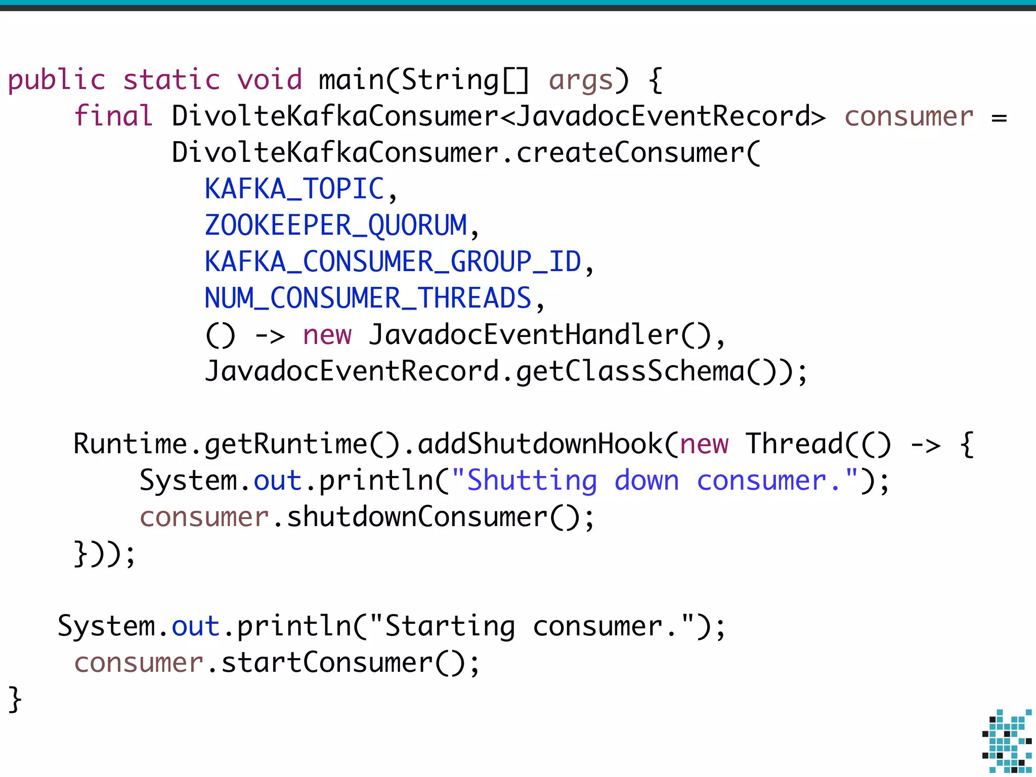 public static void main(String[] args) { 
final DivolteKafkaConsumer<JavadocEventRecord> consumer = 
DivolteKafkaConsumer.createConsumer( 
KAFKA_TOPIC, 
ZOOKEEPER_QUORUM, 
KAFKA_CONSUMER_GROUP_ID, 
NUM_CONSUMER_THREADS, 
() -> new JavadocEventHandler(), 
JavadocEventRecord.getClassSchema()); 
! 
Runtime.getRuntime().addShutdownHook(new Thread(() -> { 
System.out.println("Shutting down consumer."); 
consumer.shutdownConsumer(); 
})); 
! 
System.out.println("Starting consumer."); 
consumer.startConsumer(); 
} 
 