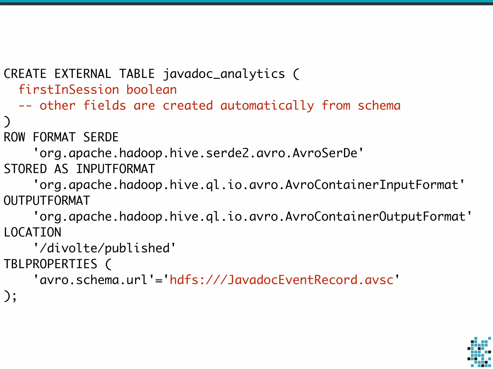 CREATE EXTERNAL TABLE javadoc_analytics ( 
firstInSession boolean 
-- other fields are created automatically from schema 
) 
ROW FORMAT SERDE 
'org.apache.hadoop.hive.serde2.avro.AvroSerDe' 
STORED AS INPUTFORMAT 
'org.apache.hadoop.hive.ql.io.avro.AvroContainerInputFormat' 
OUTPUTFORMAT 
'org.apache.hadoop.hive.ql.io.avro.AvroContainerOutputFormat' 
LOCATION 
'/divolte/published' 
TBLPROPERTIES ( 
'avro.schema.url'='hdfs:///JavadocEventRecord.avsc' 
); 
 