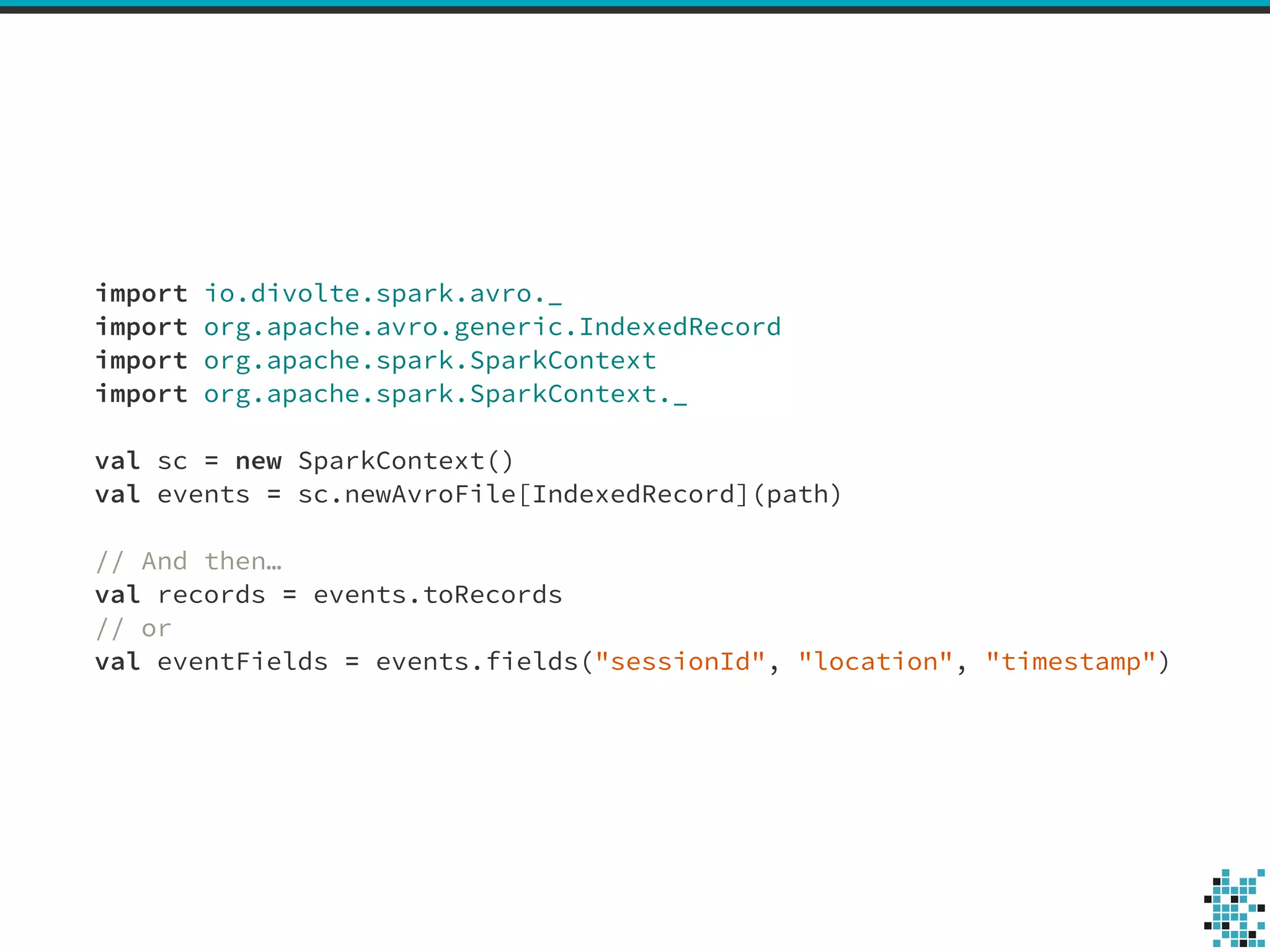 import io.divolte.spark.avro._ 
import org.apache.avro.generic.IndexedRecord 
import org.apache.spark.SparkContext 
import org.apache.spark.SparkContext._ 
! 
val sc = new SparkContext() 
val events = sc.newAvroFile[IndexedRecord](path) 
! 
// And then… 
val records = events.toRecords 
// or 
val eventFields = events.fields("sessionId", "location", "timestamp") 
 