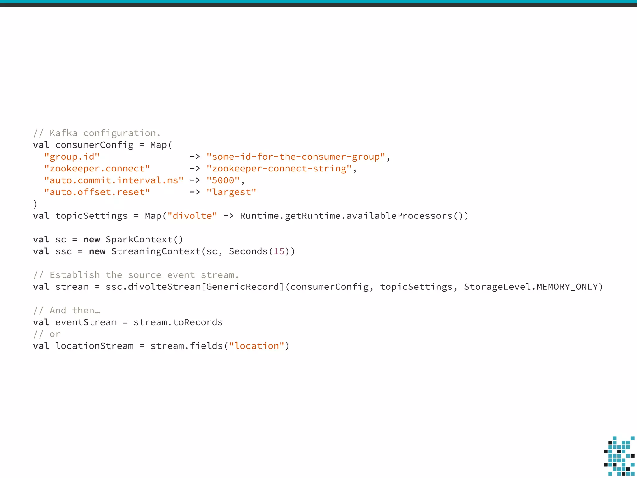 // Kafka configuration. 
val consumerConfig = Map( 
"group.id" -> "some-id-for-the-consumer-group", 
"zookeeper.connect" -> "zookeeper-connect-string", 
"auto.commit.interval.ms" -> "5000", 
"auto.offset.reset" -> "largest" 
) 
val topicSettings = Map("divolte" -> Runtime.getRuntime.availableProcessors()) 
! 
val sc = new SparkContext() 
val ssc = new StreamingContext(sc, Seconds(15)) 
! 
// Establish the source event stream. 
val stream = ssc.divolteStream[GenericRecord](consumerConfig, topicSettings, StorageLevel.MEMORY_ONLY) 
! 
// And then… 
val eventStream = stream.toRecords 
// or 
val locationStream = stream.fields("location") 
 