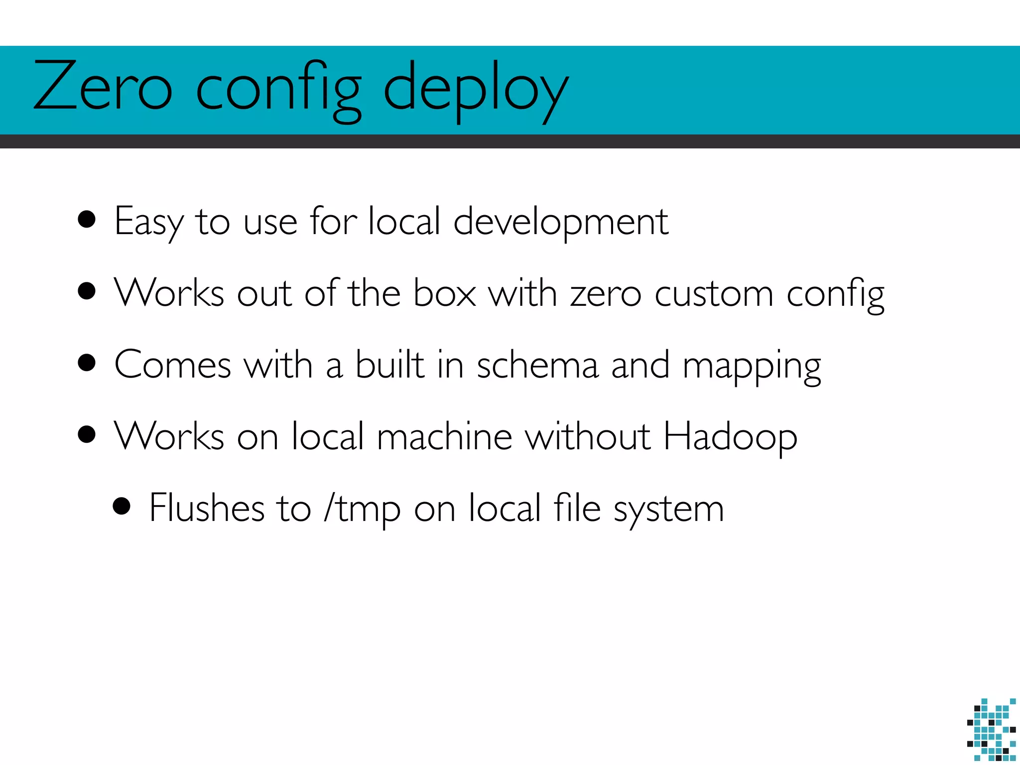 Zero config deploy 
• Easy to use for local development 
•Works out of the box with zero custom config 
• Comes with a built in schema and mapping 
•Works on local machine without Hadoop 
• Flushes to /tmp on local file system 
 