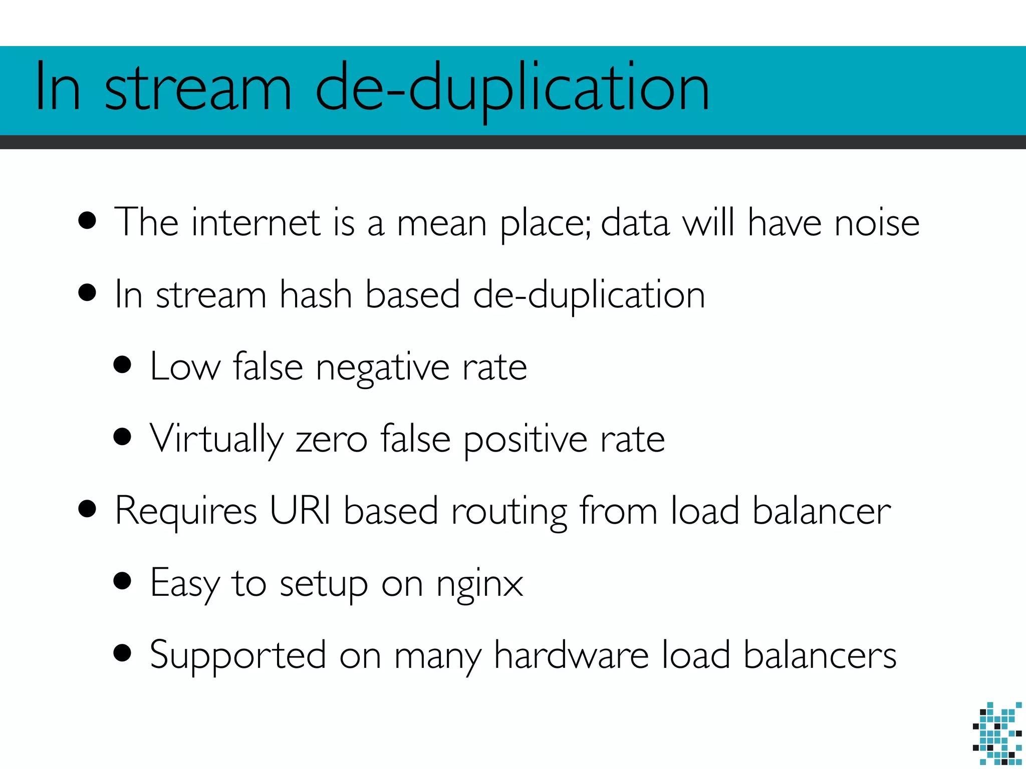 In stream de-duplication 
• The internet is a mean place; data will have noise 
• In stream hash based de-duplication 
• Low false negative rate 
• Virtually zero false positive rate 
• Requires URI based routing from load balancer 
• Easy to setup on nginx 
• Supported on many hardware load balancers 
 