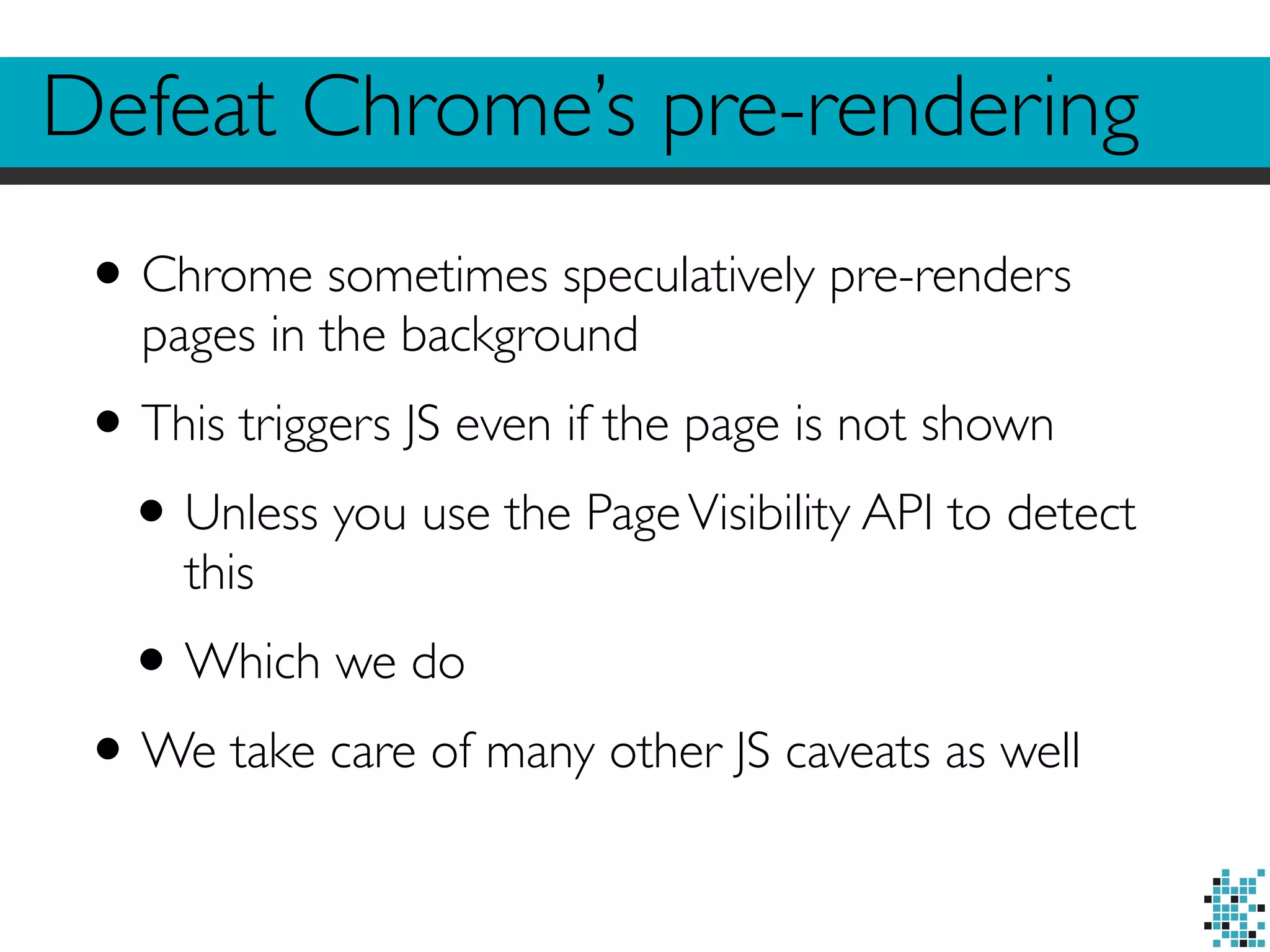 Defeat Chrome’s pre-rendering 
• Chrome sometimes speculatively pre-renders 
pages in the background 
• This triggers JS even if the page is not shown 
• Unless you use the Page Visibility API to detect 
this 
•Which we do 
•We take care of many other JS caveats as well 
 