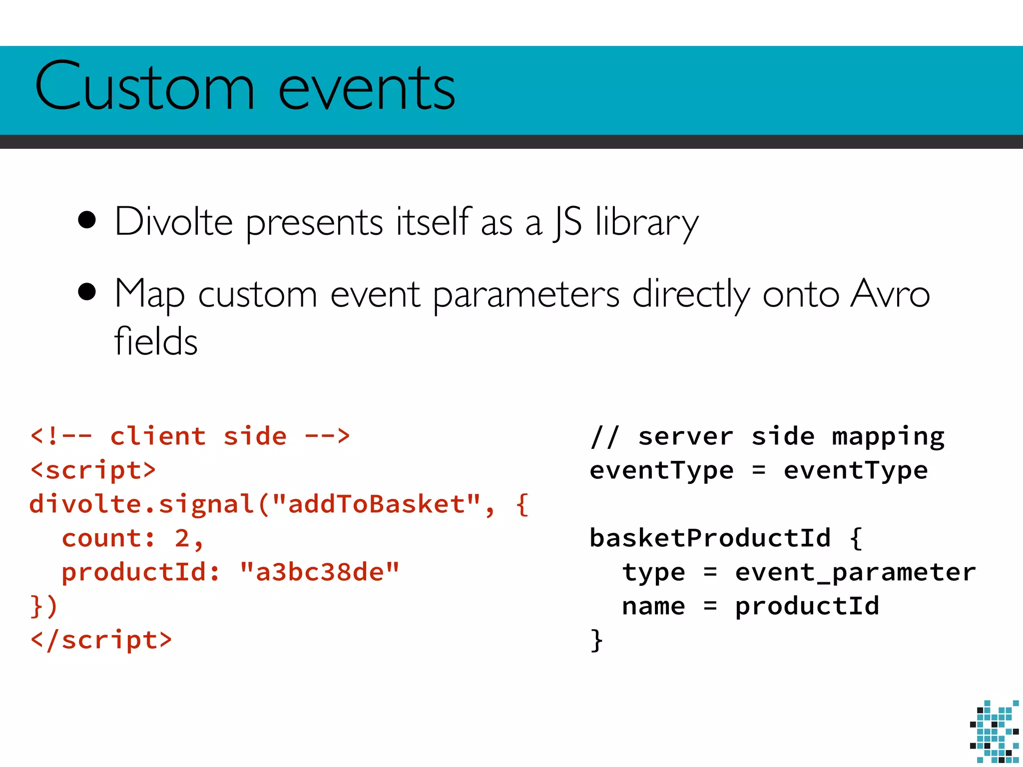 Custom events 
• Divolte presents itself as a JS library 
• Map custom event parameters directly onto Avro 
fields 
<!-- client side --> 
<script> 
divolte.signal("addToBasket", { 
count: 2, 
productId: "a3bc38de" 
}) 
</script> 
// server side mapping 
eventType = eventType 
! 
basketProductId { 
type = event_parameter 
name = productId 
} 
 
