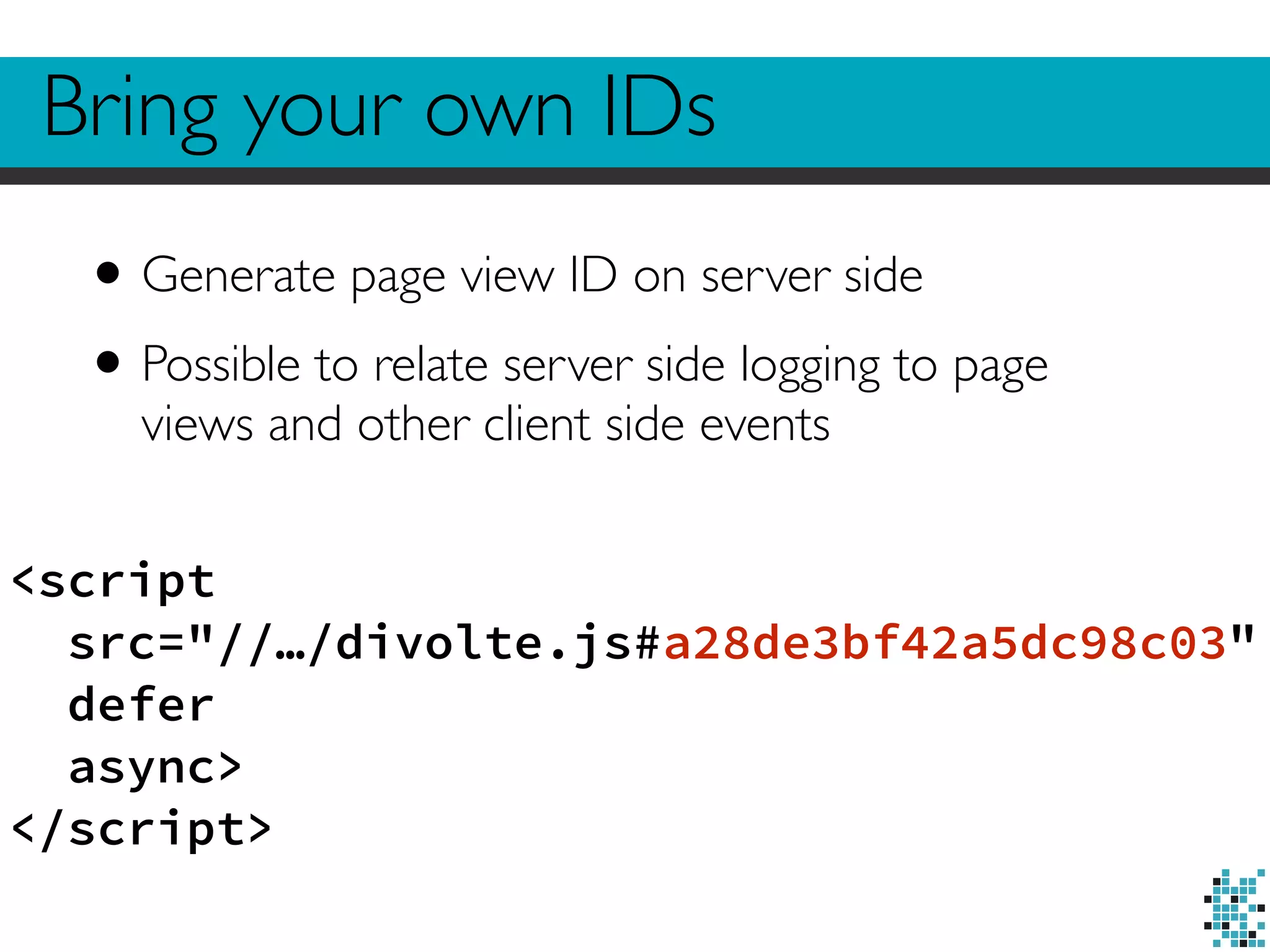 Bring your own IDs 
• Generate page view ID on server side 
• Possible to relate server side logging to page 
views and other client side events 
<script 
src="//…/divolte.js#a28de3bf42a5dc98c03" 
defer 
async> 
</script> 
 
