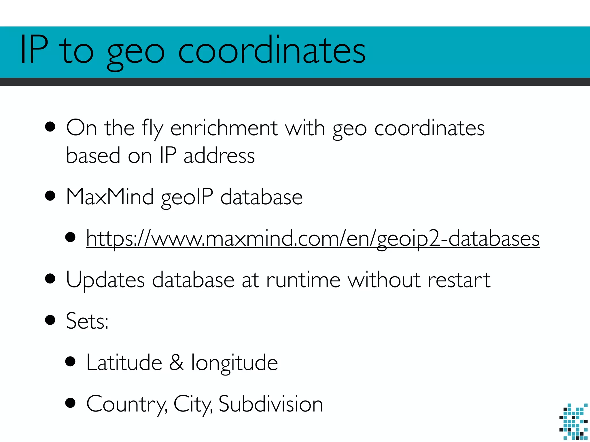 IP to geo coordinates 
• On the fly enrichment with geo coordinates 
based on IP address 
• MaxMind geoIP database 
• https://www.maxmind.com/en/geoip2-databases 
• Updates database at runtime without restart 
• Sets: 
• Latitude & longitude 
• Country, City, Subdivision 
 