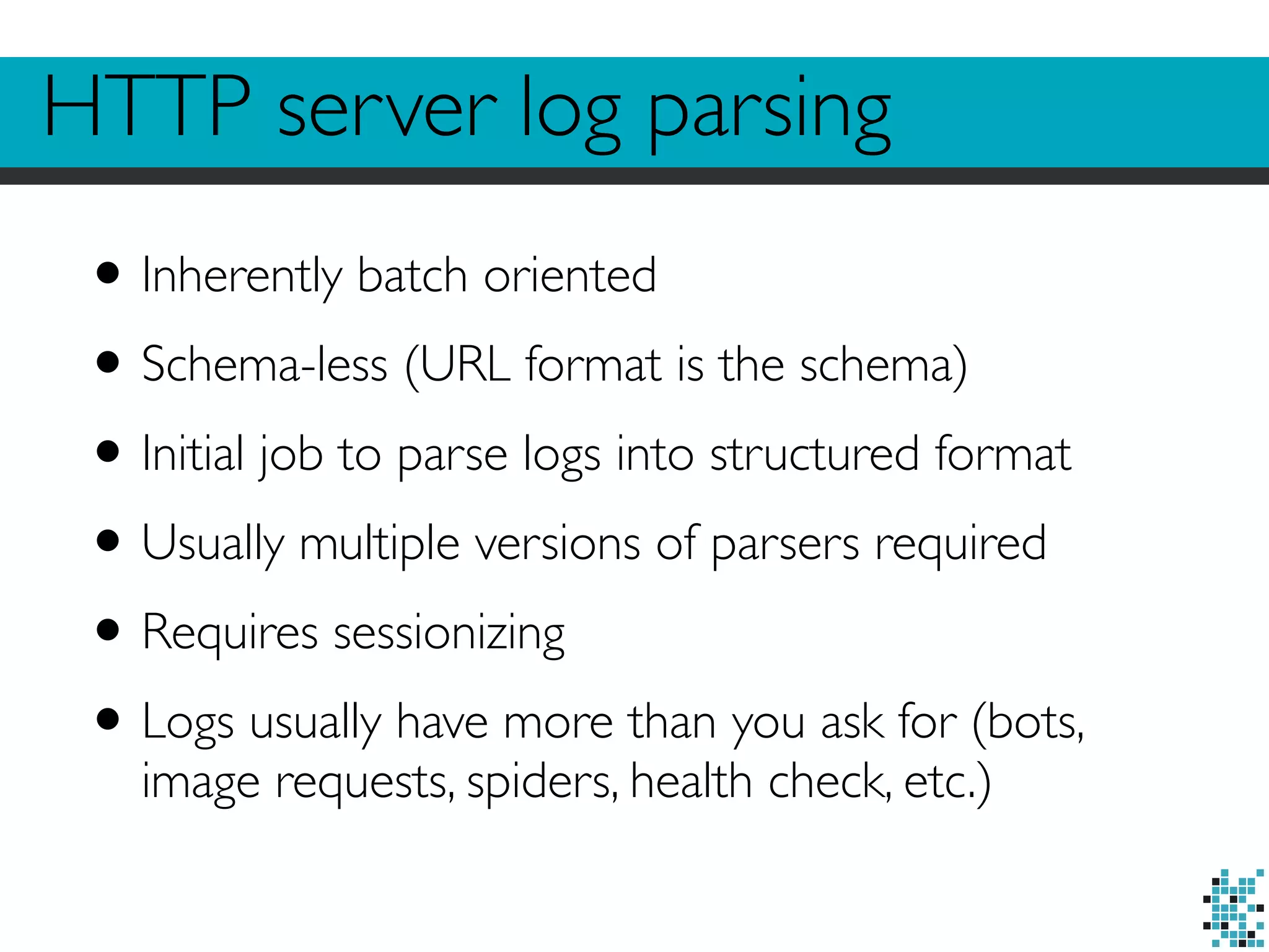 HTTP server log parsing 
• Inherently batch oriented 
• Schema-less (URL format is the schema) 
• Initial job to parse logs into structured format 
• Usually multiple versions of parsers required 
• Requires sessionizing 
• Logs usually have more than you ask for (bots, 
image requests, spiders, health check, etc.) 
 