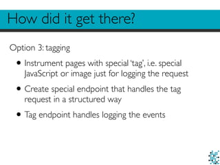 How did it get there?
Option 3: tagging
•Instrument pages with special ‘tag’, i.e. special
JavaScript or image just for logging the request
•Create special endpoint that handles the tag
request in a structured way
•Tag endpoint handles logging the events
 
