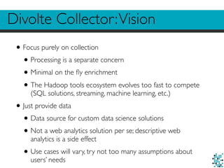 Divolte Collector:Vision
•Focus purely on collection
•Processing is a separate concern
•Minimal on the ﬂy enrichment
•The Hadoop tools ecosystem evolves too fast to compete
(SQL solutions, streaming, machine learning, etc.)
•Just provide data
•Data source for custom data science solutions
•Not a web analytics solution per se; descriptive web
analytics is a side effect
•Use cases will vary, try not too many assumptions about
users’ needs
 