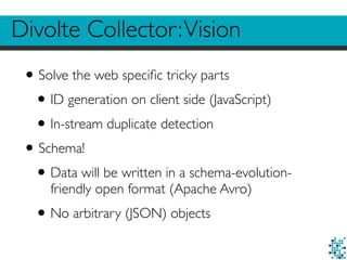 Divolte Collector:Vision
•Solve the web speciﬁc tricky parts
•ID generation on client side (JavaScript)
•In-stream duplicate detection
•Schema!
•Data will be written in a schema-evolution-
friendly open format (Apache Avro)
•No arbitrary (JSON) objects
 